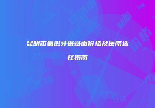 昆明市氟斑牙瓷贴面价格及医院选择指南