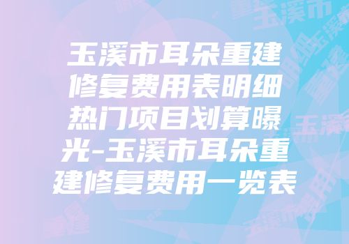 玉溪市耳朵重建修复费用表明细热门项目划算曝光-玉溪市耳朵重建修复费用一览表