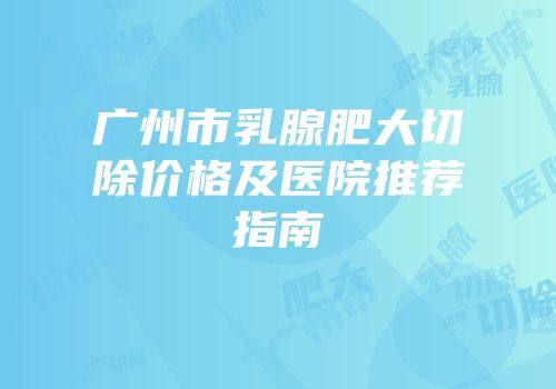 广州市乳腺肥大切除价格及医院推荐指南