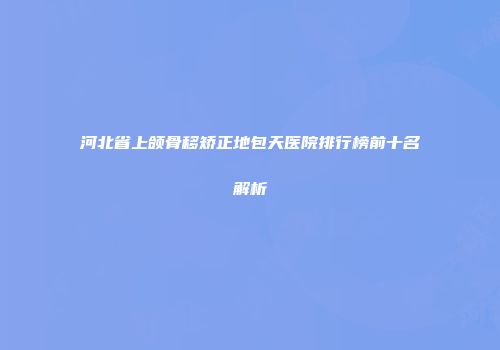 河北省上颌骨移矫正地包天医院排行榜前十名解析