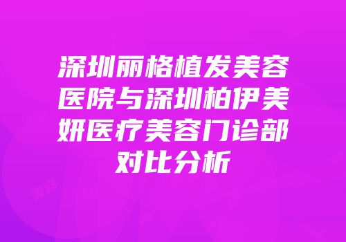 深圳丽格植发美容医院与深圳柏伊美妍医疗美容门诊部对比分析