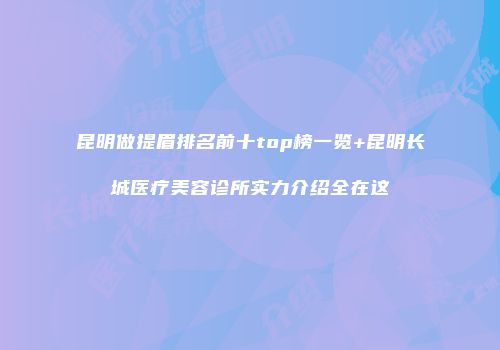 昆明做提眉排名前十top榜一览+昆明长城医疗美容诊所实力介绍全在这