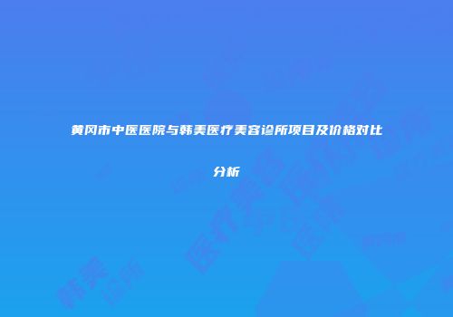 黄冈市中医医院与韩美医疗美容诊所项目及价格对比分析