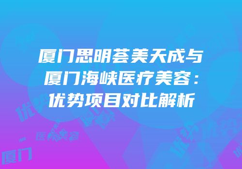 厦门思明荟美天成与厦门海峡医疗美容：优势项目对比解析