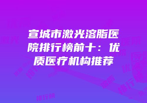 宣城市激光溶脂医院排行榜前十：优质医疗机构推荐