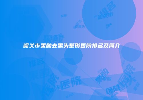 韶关市果酸去黑头整形医院排名及简介