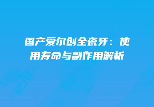 国产爱尔创全瓷牙：使用寿命与副作用解析