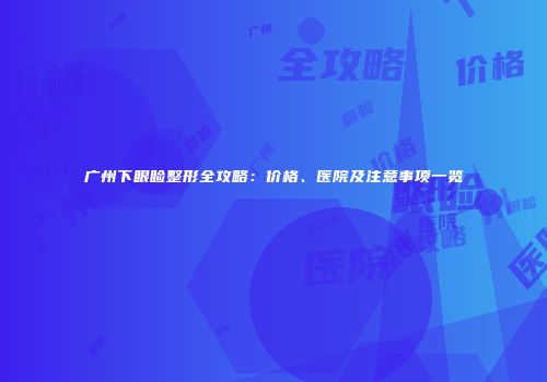 广州下眼睑整形全攻略：价格、医院及注意事项一览