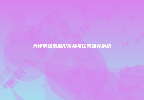 天津市植皮整形价格与医院推荐解析