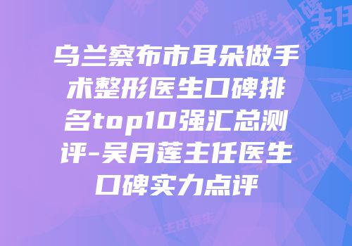 乌兰察布市耳朵做手术整形医生口碑排名top10强汇总测评-吴月莲主任医生口碑实力点评