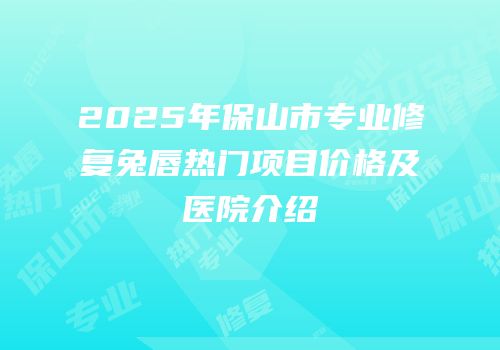 2025年保山市专业修复兔唇热门项目价格及医院介绍