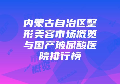 内蒙古自治区整形美容市场概览与国产玻尿酸医院排行榜