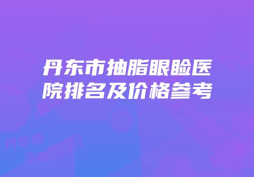 丹东市抽脂眼睑医院排名及价格参考