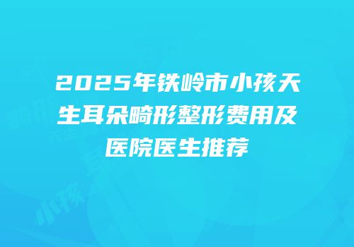 2025年铁岭市小孩天生耳朵畸形整形费用及医院医生推荐