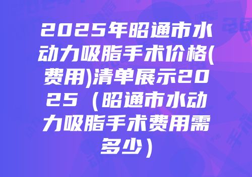 2025年昭通市水动力吸脂手术价格(费用)清单展示2025（昭通市水动力吸脂手术费用需多少）