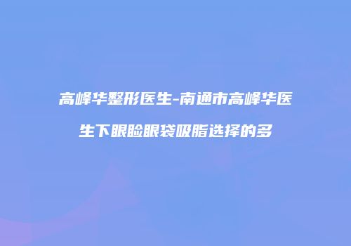 高峰华整形医生-南通市高峰华医生下眼睑眼袋吸脂选择的多