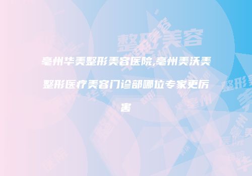亳州华美整形美容医院,亳州美沃美整形医疗美容门诊部哪位专家更厉害