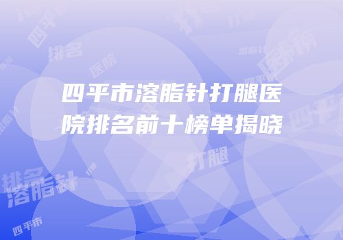 四平市溶脂针打腿医院排名前十榜单揭晓
