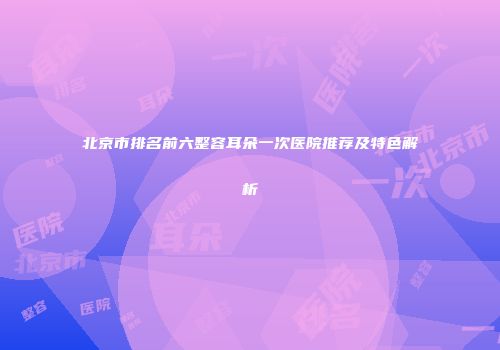 北京市排名前六整容耳朵一次医院推荐及特色解析