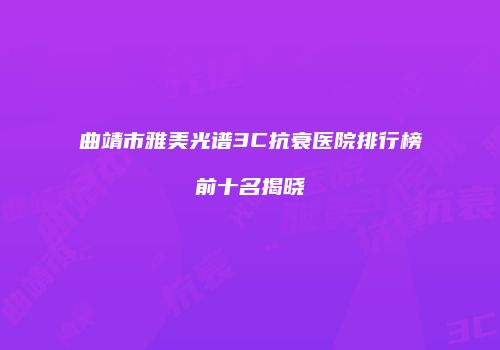 曲靖市雅美光谱3C抗衰医院排行榜前十名揭晓