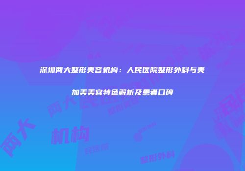 深圳两大整形美容机构：人民医院整形外科与美加美美容特色解析及患者口碑