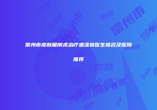 常州市皮肤磨削术治疗酒渣鼻医生排名及医院推荐