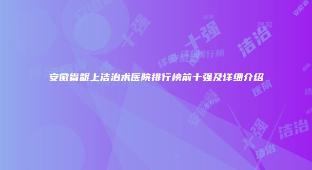 安徽省龈上洁治术医院排行榜前十强及详细介绍