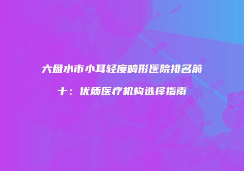 六盘水市小耳轻度畸形医院排名前十：优质医疗机构选择指南