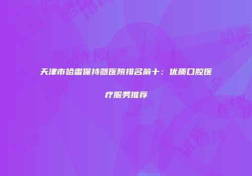 天津市哈雷保持器医院排名前十：优质口腔医疗服务推荐
