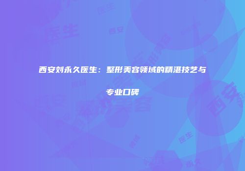 西安刘永久医生：整形美容领域的精湛技艺与专业口碑
