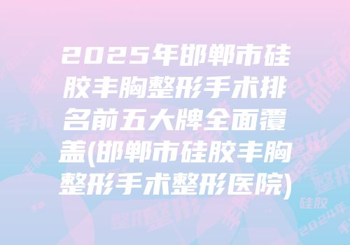 2025年邯郸市硅胶丰胸整形手术排名前五大牌全面覆盖(邯郸市硅胶丰胸整形手术整形医院)