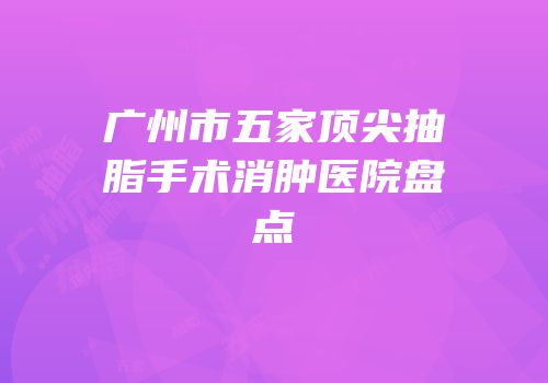 广州市五家顶尖抽脂手术消肿医院盘点