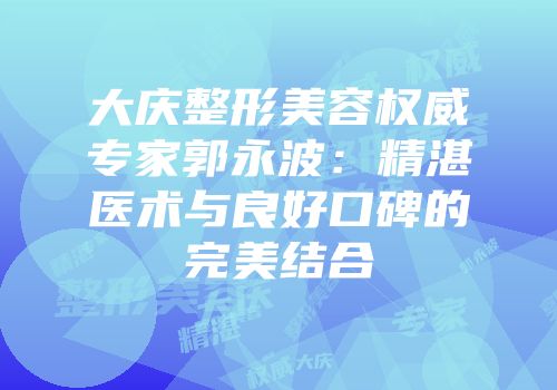 大庆整形美容权威专家郭永波：精湛医术与良好口碑的完美结合