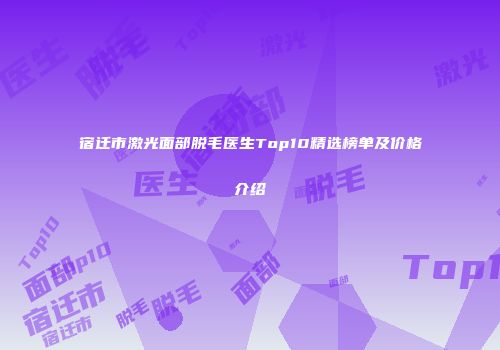 宿迁市激光面部脱毛医生Top10精选榜单及价格介绍
