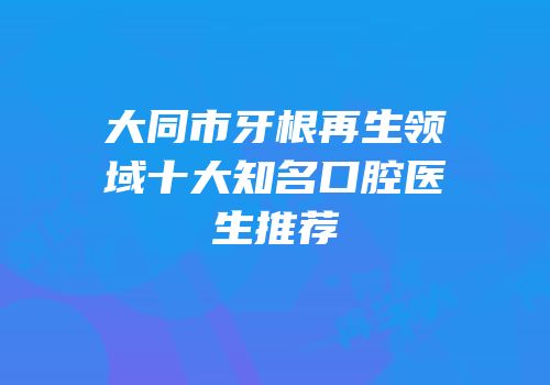 大同市牙根再生领域十大知名口腔医生推荐