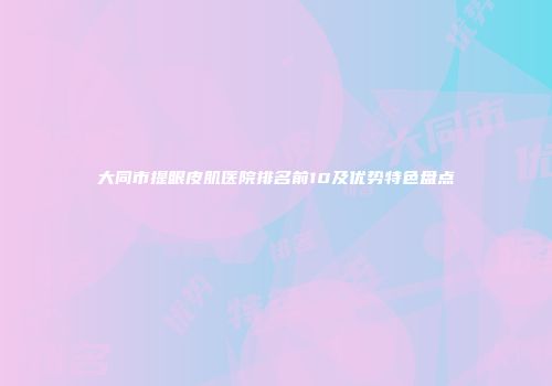 大同市提眼皮肌医院排名前10及优势特色盘点