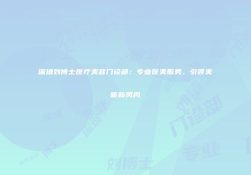 深圳刘博士医疗美容门诊部：专业医美服务，引领美丽新风尚