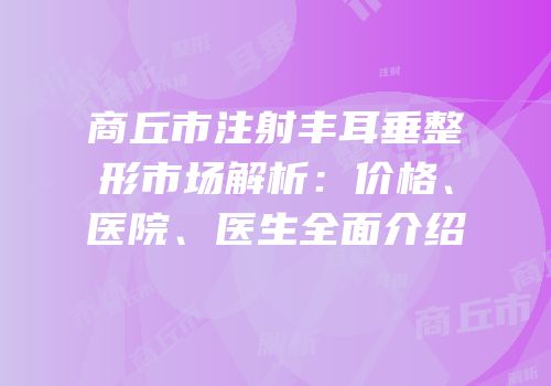商丘市注射丰耳垂整形市场解析：价格、医院、医生全面介绍