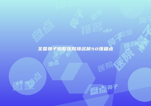 全国鼻子微整医院排名前50强盘点