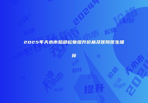 2025年天水市脸部松弛提升价格及医院医生推荐