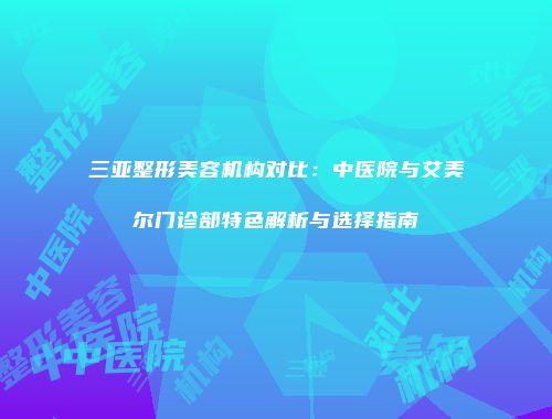 三亚整形美容机构对比：中医院与艾美尔门诊部特色解析与选择指南
