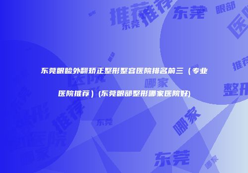 东莞眼睑外翻矫正整形整容医院排名前三（专业医院推荐）(东莞眼部整形哪家医院好)