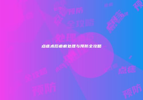 点痣术后疤痕处理与预防全攻略