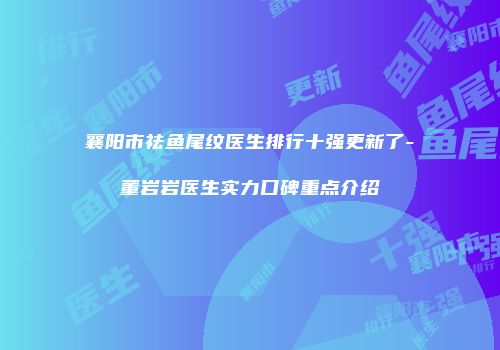 襄阳市祛鱼尾纹医生排行十强更新了-董岩岩医生实力口碑重点介绍