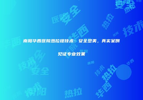 南阳华西医院热拉提技术：安全塑美，真实案例见证专业效果