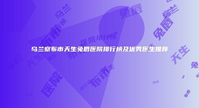 乌兰察布市天生兔唇医院排行榜及优秀医生推荐