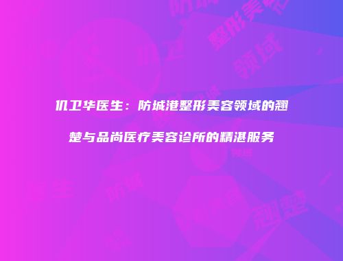 仉卫华医生：防城港整形美容领域的翘楚与品尚医疗美容诊所的精湛服务
