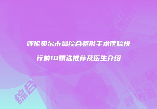 呼伦贝尔市鼻综合整形手术医院排行前10精选推荐及医生介绍