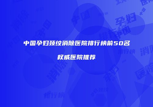 中国孕妇颈纹消除医院排行榜前50名权威医院推荐
