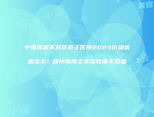 中国鼻翼不对称矫正医院2025价格优惠出示！赣州韩博士美容收藏不踩雷